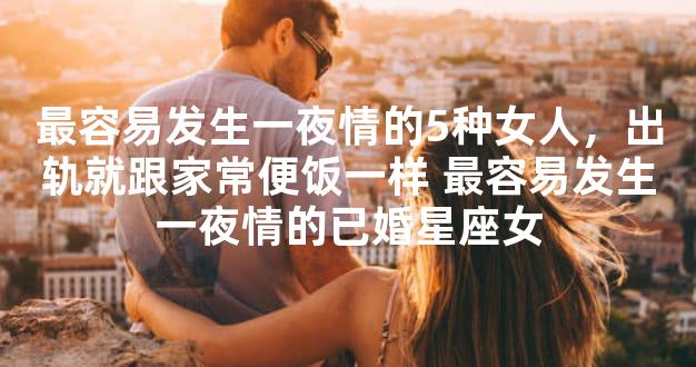 最容易发生一夜情的5种女人，出轨就跟家常便饭一样
